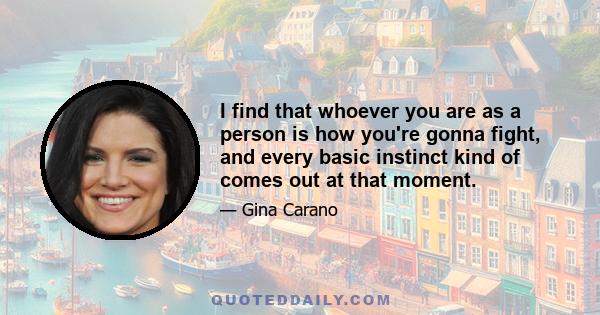 I find that whoever you are as a person is how you're gonna fight, and every basic instinct kind of comes out at that moment.