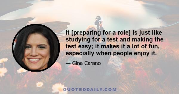 It [preparing for a role] is just like studying for a test and making the test easy; it makes it a lot of fun, especially when people enjoy it.