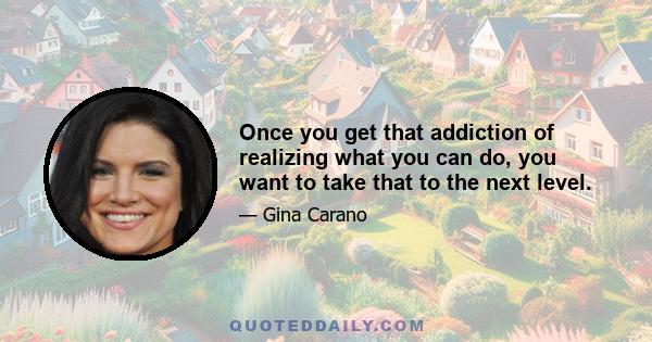 Once you get that addiction of realizing what you can do, you want to take that to the next level.