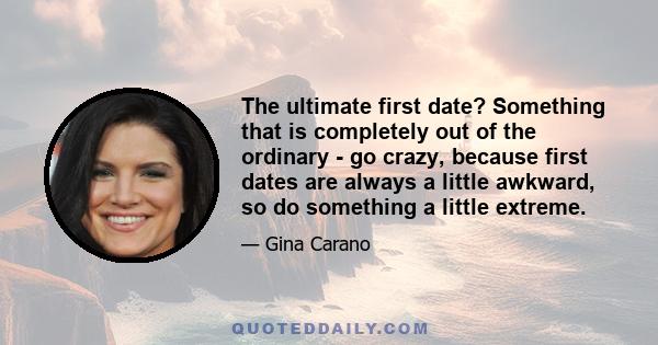 The ultimate first date? Something that is completely out of the ordinary - go crazy, because first dates are always a little awkward, so do something a little extreme.