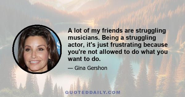 A lot of my friends are struggling musicians. Being a struggling actor, it's just frustrating because you're not allowed to do what you want to do.