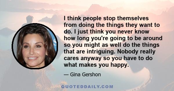 I think people stop themselves from doing the things they want to do. I just think you never know how long you're going to be around so you might as well do the things that are intriguing. Nobody really cares anyway so