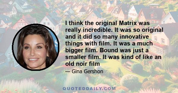 I think the original Matrix was really incredible. It was so original and it did so many innovative things with film. It was a much bigger film. Bound was just a smaller film. It was kind of like an old noir film