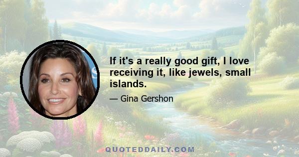 If it's a really good gift, I love receiving it, like jewels, small islands.