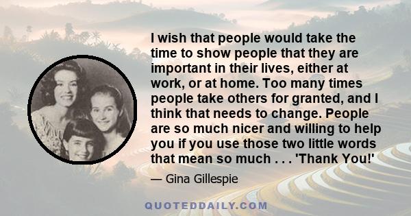 I wish that people would take the time to show people that they are important in their lives, either at work, or at home. Too many times people take others for granted, and I think that needs to change. People are so