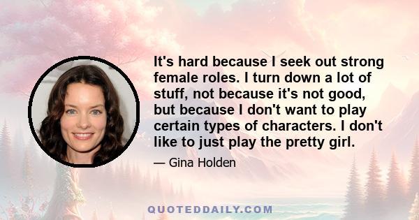 It's hard because I seek out strong female roles. I turn down a lot of stuff, not because it's not good, but because I don't want to play certain types of characters. I don't like to just play the pretty girl.