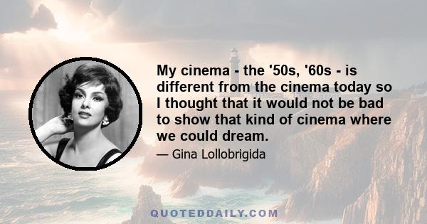 My cinema - the '50s, '60s - is different from the cinema today so I thought that it would not be bad to show that kind of cinema where we could dream.