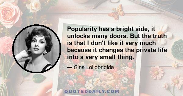 Popularity has a bright side, it unlocks many doors. But the truth is that I don't like it very much because it changes the private life into a very small thing.