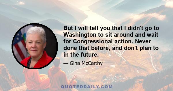 But I will tell you that I didn't go to Washington to sit around and wait for Congressional action. Never done that before, and don't plan to in the future.