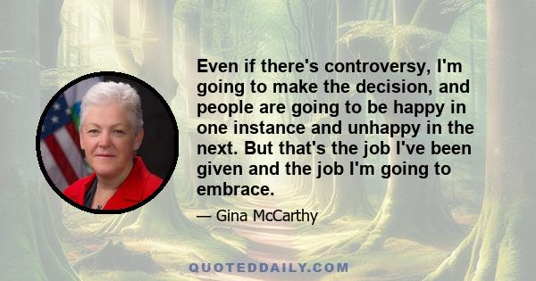 Even if there's controversy, I'm going to make the decision, and people are going to be happy in one instance and unhappy in the next. But that's the job I've been given and the job I'm going to embrace.