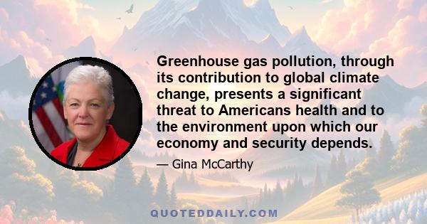 Greenhouse gas pollution, through its contribution to global climate change, presents a significant threat to Americans health and to the environment upon which our economy and security depends.