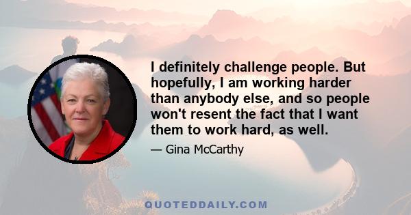 I definitely challenge people. But hopefully, I am working harder than anybody else, and so people won't resent the fact that I want them to work hard, as well.