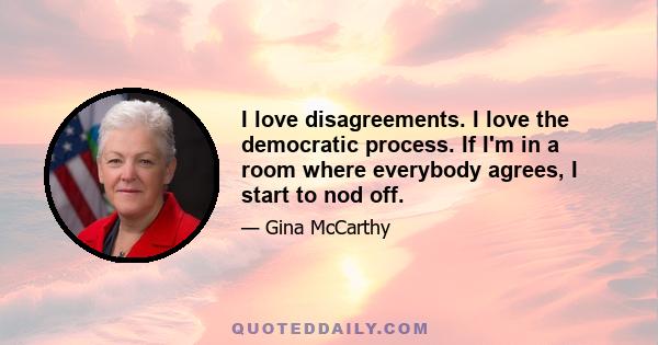 I love disagreements. I love the democratic process. If I'm in a room where everybody agrees, I start to nod off.