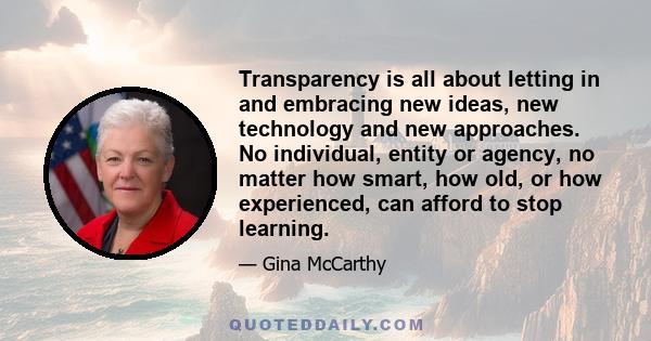 Transparency is all about letting in and embracing new ideas, new technology and new approaches. No individual, entity or agency, no matter how smart, how old, or how experienced, can afford to stop learning.