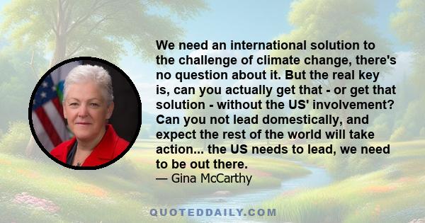 We need an international solution to the challenge of climate change, there's no question about it. But the real key is, can you actually get that - or get that solution - without the US' involvement? Can you not lead