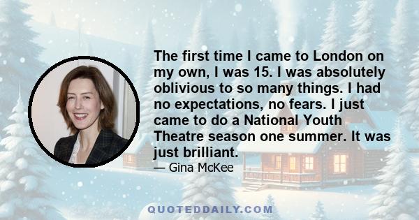 The first time I came to London on my own, I was 15. I was absolutely oblivious to so many things. I had no expectations, no fears. I just came to do a National Youth Theatre season one summer. It was just brilliant.