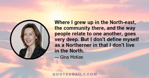 Where I grew up in the North-east, the community there, and the way people relate to one another, goes very deep. But I don't define myself as a Northerner in that I don't live in the North.