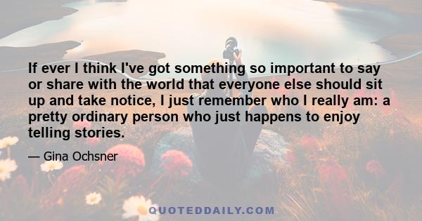 If ever I think I've got something so important to say or share with the world that everyone else should sit up and take notice, I just remember who I really am: a pretty ordinary person who just happens to enjoy