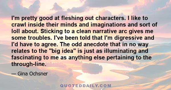 I'm pretty good at fleshing out characters. I like to crawl inside their minds and imaginations and sort of loll about. Sticking to a clean narrative arc gives me some troubles. I've been told that I'm digressive and