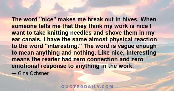 The word nice makes me break out in hives. When someone tells me that they think my work is nice I want to take knitting needles and shove them in my ear canals. I have the same almost physical reaction to the word