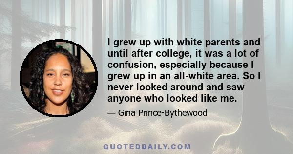 I grew up with white parents and until after college, it was a lot of confusion, especially because I grew up in an all-white area. So I never looked around and saw anyone who looked like me.