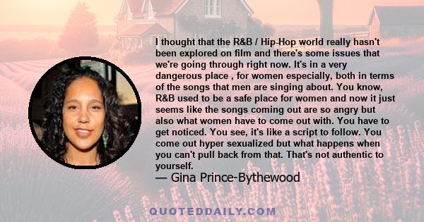 I thought that the R&B / Hip-Hop world really hasn't been explored on film and there's some issues that we're going through right now. It's in a very dangerous place , for women especially, both in terms of the songs