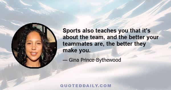 Sports also teaches you that it's about the team, and the better your teammates are, the better they make you.