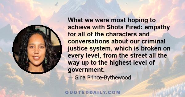 What we were most hoping to achieve with Shots Fired: empathy for all of the characters and conversations about our criminal justice system, which is broken on every level, from the street all the way up to the highest