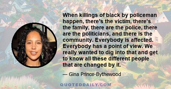 When killings of black by policeman happen, there's the victim, there's the family, there are the police, there are the politicians, and there is the community. Everybody is affected. Everybody has a point of view. We