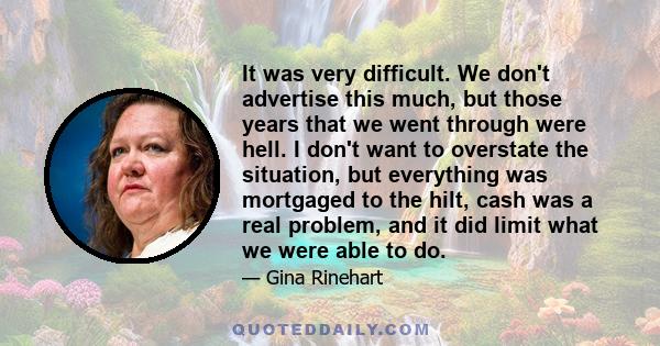 It was very difficult. We don't advertise this much, but those years that we went through were hell. I don't want to overstate the situation, but everything was mortgaged to the hilt, cash was a real problem, and it did 