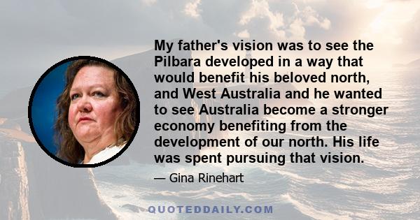 My father's vision was to see the Pilbara developed in a way that would benefit his beloved north, and West Australia and he wanted to see Australia become a stronger economy benefiting from the development of our