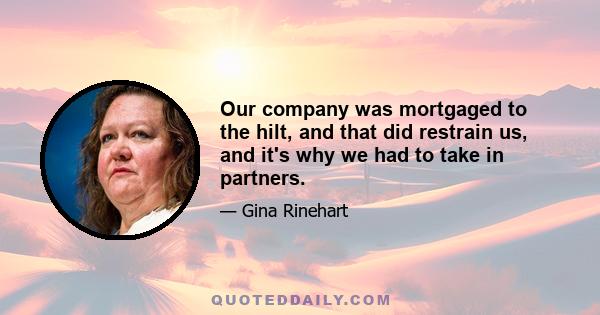 Our company was mortgaged to the hilt, and that did restrain us, and it's why we had to take in partners.