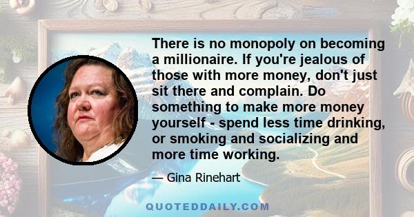 There is no monopoly on becoming a millionaire. If you're jealous of those with more money, don't just sit there and complain. Do something to make more money yourself - spend less time drinking, or smoking and