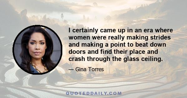 I certainly came up in an era where women were really making strides and making a point to beat down doors and find their place and crash through the glass ceiling.