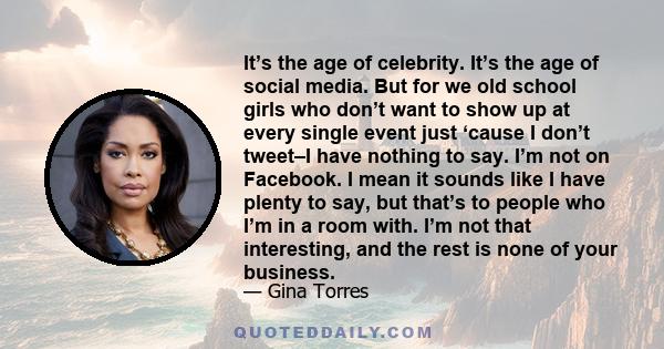 It’s the age of celebrity. It’s the age of social media. But for we old school girls who don’t want to show up at every single event just ‘cause I don’t tweet–I have nothing to say. I’m not on Facebook. I mean it sounds 