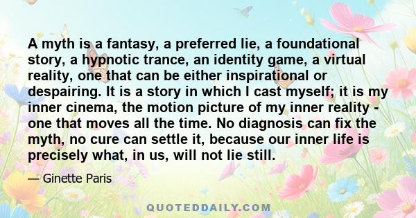 A myth is a fantasy, a preferred lie, a foundational story, a hypnotic trance, an identity game, a virtual reality, one that can be either inspirational or despairing. It is a story in which I cast myself; it is my