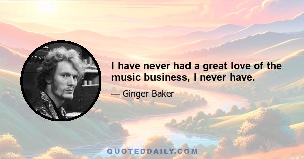 I have never had a great love of the music business, I never have.