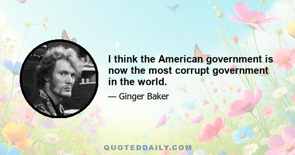 I think the American government is now the most corrupt government in the world.