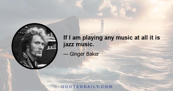 If I am playing any music at all it is jazz music.