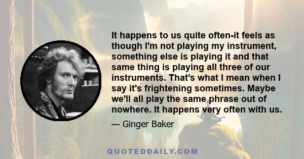 It happens to us quite often-it feels as though I'm not playing my instrument, something else is playing it and that same thing is playing all three of our instruments. That's what I mean when I say it's frightening