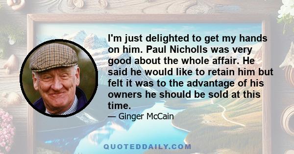 I'm just delighted to get my hands on him. Paul Nicholls was very good about the whole affair. He said he would like to retain him but felt it was to the advantage of his owners he should be sold at this time.