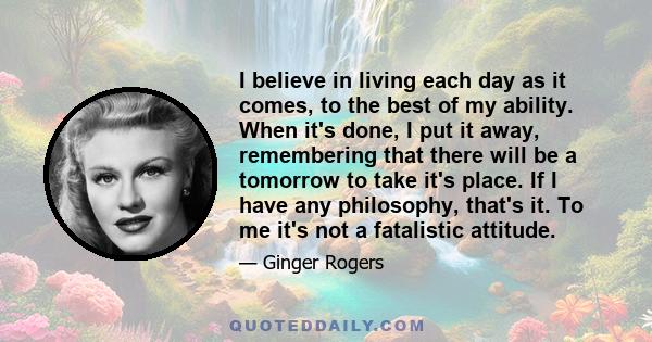 I believe in living each day as it comes, to the best of my ability. When it's done, I put it away, remembering that there will be a tomorrow to take it's place. If I have any philosophy, that's it. To me it's not a