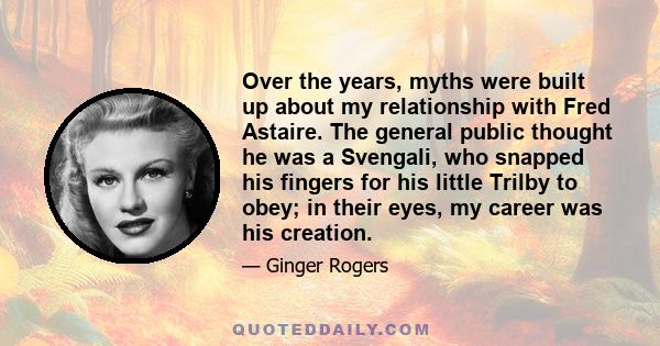 Over the years, myths were built up about my relationship with Fred Astaire. The general public thought he was a Svengali, who snapped his fingers for his little Trilby to obey; in their eyes, my career was his creation.