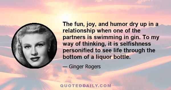 The fun, joy, and humor dry up in a relationship when one of the partners is swimming in gin. To my way of thinking, it is selfishness personified to see life through the bottom of a liquor bottle.