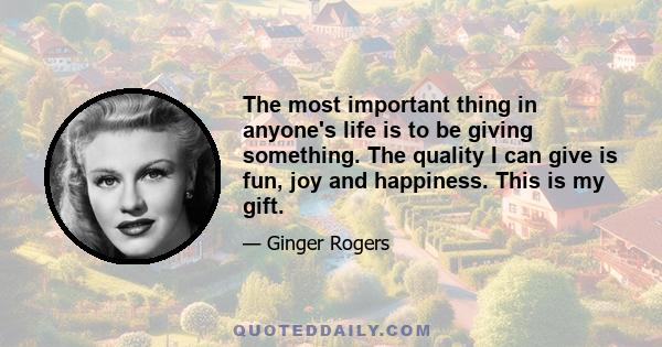 The most important thing in anyone's life is to be giving something. The quality I can give is fun, joy and happiness. This is my gift.