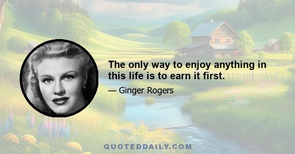 The only way to enjoy anything in this life is to earn it first.