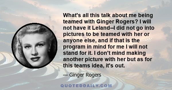 What's all this talk about me being teamed with Ginger Rogers? I will not have it Leland--I did not go into pictures to be teamed with her or anyone else, and if that is the program in mind for me I will not stand for