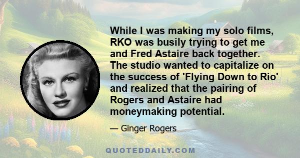 While I was making my solo films, RKO was busily trying to get me and Fred Astaire back together. The studio wanted to capitalize on the success of 'Flying Down to Rio' and realized that the pairing of Rogers and