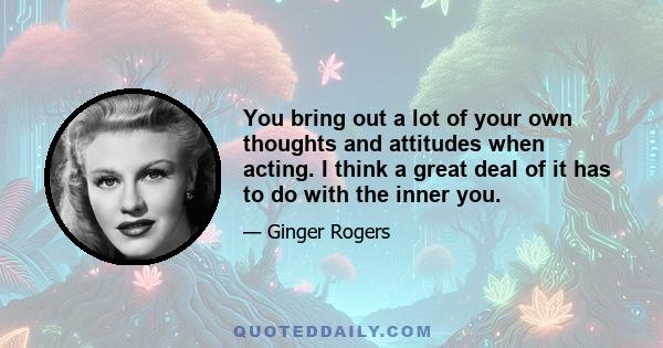 You bring out a lot of your own thoughts and attitudes when acting. I think a great deal of it has to do with the inner you.