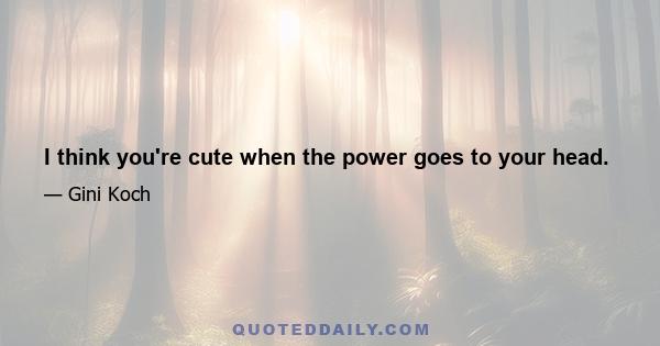 I think you're cute when the power goes to your head.